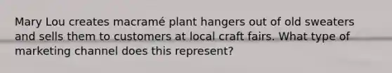 Mary Lou creates macramé plant hangers out of old sweaters and sells them to customers at local craft fairs. What type of marketing channel does this represent?