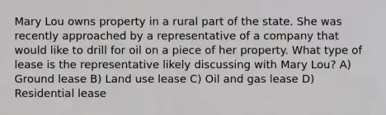 Mary Lou owns property in a rural part of the state. She was recently approached by a representative of a company that would like to drill for oil on a piece of her property. What type of lease is the representative likely discussing with Mary Lou? A) Ground lease B) Land use lease C) Oil and gas lease D) Residential lease