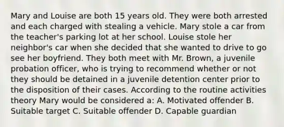 Mary and Louise are both 15 years old. They were both arrested and each charged with stealing a vehicle. Mary stole a car from the teacher's parking lot at her school. Louise stole her neighbor's car when she decided that she wanted to drive to go see her boyfriend. They both meet with Mr. Brown, a juvenile probation officer, who is trying to recommend whether or not they should be detained in a juvenile detention center prior to the disposition of their cases. According to the routine activities theory Mary would be considered a: A. Motivated offender B. Suitable target C. Suitable offender D. Capable guardian