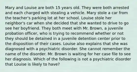 Mary and Louise are both 15 years old. They were both arrested and each charged with stealing a vehicle. Mary stole a car from the teacher's parking lot at her school. Louise stole her neighbor's car when she decided that she wanted to drive to go see her boyfriend. They both meet with Mr. Brown, a juvenile probation officer, who is trying to recommend whether or not they should be detained in a juvenile detention center prior to the disposition of their cases. Louise also explains that she was diagnosed with a psychiatric disorder. She cannot remember the name of the disorder. Mr. Brown is waiting for her case file to see her diagnosis. Which of the following is not a psychiatric disorder that Louise is likely to have?