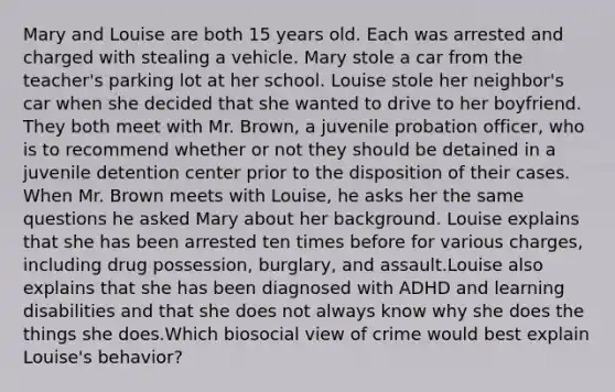 Mary and Louise are both 15 years old. Each was arrested and charged with stealing a vehicle. Mary stole a car from the teacher's parking lot at her school. Louise stole her neighbor's car when she decided that she wanted to drive to her boyfriend. They both meet with Mr. Brown, a juvenile probation officer, who is to recommend whether or not they should be detained in a juvenile detention center prior to the disposition of their cases. ​When Mr. Brown meets with Louise, he asks her the same questions he asked Mary about her background. Louise explains that she has been arrested ten times before for various charges, including drug possession, burglary, and assault.Louise also explains that she has been diagnosed with ADHD and learning disabilities and that she does not always know why she does the things she does.Which biosocial view of crime would best explain Louise's behavior?
