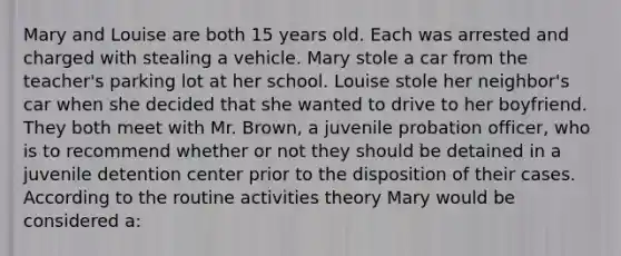 Mary and Louise are both 15 years old. Each was arrested and charged with stealing a vehicle. Mary stole a car from the teacher's parking lot at her school. Louise stole her neighbor's car when she decided that she wanted to drive to her boyfriend. They both meet with Mr. Brown, a juvenile probation officer, who is to recommend whether or not they should be detained in a juvenile detention center prior to the disposition of their cases. According to the routine activities theory Mary would be considered a:​