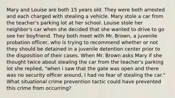 Mary and Louise are both 15 years old. They were both arrested and each charged with stealing a vehicle. Mary stole a car from the teacher's parking lot at her school. Louise stole her neighbor's car when she decided that she wanted to drive to go see her boyfriend. They both meet with Mr. Brown, a juvenile probation officer, who is trying to recommend whether or not they should be detained in a juvenile detention center prior to the disposition of their cases. When Mr. Brown asks Mary if she thought twice about stealing the car from the teacher's parking lot she replied, "when i saw that the gate was open and there was no security officer around, I had no fear of stealing the car." What situational crime prevention tactic could have prevented this crime from occurring?