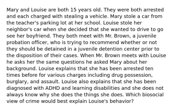 Mary and Louise are both 15 years old. They were both arrested and each charged with stealing a vehicle. Mary stole a car from the teacher's parking lot at her school. Louise stole her neighbor's car when she decided that she wanted to drive to go see her boyfriend. They both meet with Mr. Brown, a juvenile probation officer, who is trying to recommend whether or not they should be detained in a juvenile detention center prior to the disposition of their cases. When Mr. Brown meets with Louise he asks her the same questions he asked Mary about her background. Louise explains that she has been arrested ten times before for various charges including drug possession, burglary, and assault. Louise also explains that she has been diagnosed with ADHD and learning disabilities and she does not always know why she does the things she does. Which biosocial view of crime would best explain Louise's behavior?