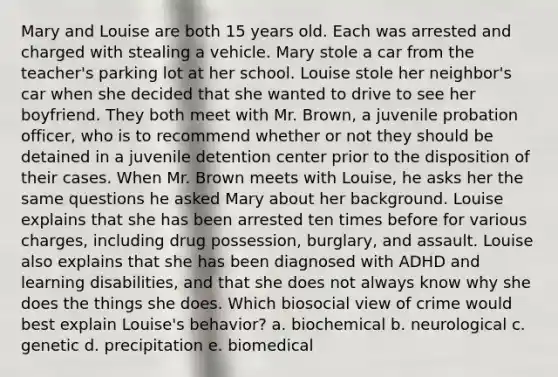 Mary and Louise are both 15 years old. Each was arrested and charged with stealing a vehicle. Mary stole a car from the teacher's parking lot at her school. Louise stole her neighbor's car when she decided that she wanted to drive to see her boyfriend. They both meet with Mr. Brown, a juvenile probation officer, who is to recommend whether or not they should be detained in a juvenile detention center prior to the disposition of their cases. When Mr. Brown meets with Louise, he asks her the same questions he asked Mary about her background. Louise explains that she has been arrested ten times before for various charges, including drug possession, burglary, and assault. Louise also explains that she has been diagnosed with ADHD and learning disabilities, and that she does not always know why she does the things she does. Which biosocial view of crime would best explain Louise's behavior? a. biochemical b. neurological c. genetic d. precipitation e. biomedical