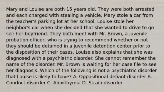 Mary and Louise are both 15 years old. They were both arrested and each charged with stealing a vehicle. Mary stole a car from the teacher's parking lot at her school. Louise stole her neighbor's car when she decided that she wanted to drive to go see her boyfriend. They both meet with Mr. Brown, a juvenile probation officer, who is trying to recommend whether or not they should be detained in a juvenile detention center prior to the disposition of their cases. Louise also explains that she was diagnosed with a psychiatric disorder. She cannot remember the name of the disorder. Mr. Brown is waiting for her case file to see her diagnosis. Which of the following is not a psychiatric disorder that Louise is likely to have? A. Oppositional defiant disorder B. Conduct disorder C. Alexithymia D. Strain disorder