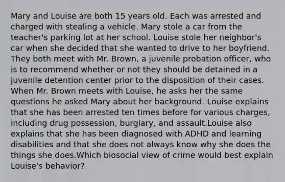 Mary and Louise are both 15 years old. Each was arrested and charged with stealing a vehicle. Mary stole a car from the teacher's parking lot at her school. Louise stole her neighbor's car when she decided that she wanted to drive to her boyfriend. They both meet with Mr. Brown, a juvenile probation officer, who is to recommend whether or not they should be detained in a juvenile detention center prior to the disposition of their cases. When Mr. Brown meets with Louise, he asks her the same questions he asked Mary about her background. Louise explains that she has been arrested ten times before for various charges, including drug possession, burglary, and assault.Louise also explains that she has been diagnosed with ADHD and learning disabilities and that she does not always know why she does the things she does.Which biosocial view of crime would best explain Louise's behavior?