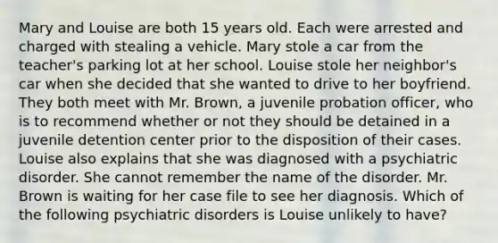 Mary and Louise are both 15 years old. Each were arrested and charged with stealing a vehicle. Mary stole a car from the teacher's parking lot at her school. Louise stole her neighbor's car when she decided that she wanted to drive to her boyfriend. They both meet with Mr. Brown, a juvenile probation officer, who is to recommend whether or not they should be detained in a juvenile detention center prior to the disposition of their cases. Louise also explains that she was diagnosed with a psychiatric disorder. She cannot remember the name of the disorder. Mr. Brown is waiting for her case file to see her diagnosis. Which of the following psychiatric disorders is Louise unlikely to have?