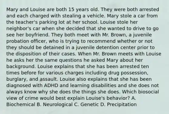 Mary and Louise are both 15 years old. They were both arrested and each charged with stealing a vehicle. Mary stole a car from the teacher's parking lot at her school. Louise stole her neighbor's car when she decided that she wanted to drive to go see her boyfriend. They both meet with Mr. Brown, a juvenile probation officer, who is trying to recommend whether or not they should be detained in a juvenile detention center prior to the disposition of their cases. When Mr. Brown meets with Louise he asks her the same questions he asked Mary about her background. Louise explains that she has been arrested ten times before for various charges including drug possession, burglary, and assault. Louise also explains that she has been diagnosed with ADHD and learning disabilities and she does not always know why she does the things she does. Which biosocial view of crime would best explain Louise's behavior? A. Biochemical B. Neurological C. Genetic D. Precipitation