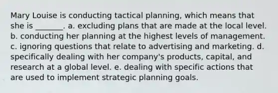 Mary Louise is conducting tactical planning, which means that she is _______. a. excluding plans that are made at the local level. b. conducting her planning at the highest levels of management. c. ignoring questions that relate to advertising and marketing. d. specifically dealing with her company's products, capital, and research at a global level. e. dealing with specific actions that are used to implement strategic planning goals.