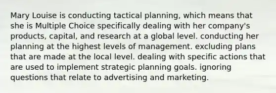 Mary Louise is conducting tactical planning, which means that she is Multiple Choice specifically dealing with her company's products, capital, and research at a global level. conducting her planning at the highest levels of management. excluding plans that are made at the local level. dealing with specific actions that are used to implement strategic planning goals. ignoring questions that relate to advertising and marketing.