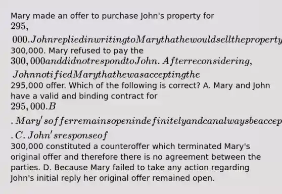 Mary made an offer to purchase John's property for 295,000. John replied in writing to Mary that he would sell the property for300,000. Mary refused to pay the 300,000 and did not respond to John. After reconsidering, John notified Mary that he was accepting the295,000 offer. Which of the following is correct? A. Mary and John have a valid and binding contract for 295,000. B. Mary's offer remains open indefinitely and can always be accepted by John unless she included a deadline for acceptance in her offer. C. John's response of300,000 constituted a counteroffer which terminated Mary's original offer and therefore there is no agreement between the parties. D. Because Mary failed to take any action regarding John's initial reply her original offer remained open.