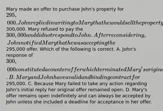 Mary made an offer to purchase John's property for 295,000. John replied in writing to Mary that he would sell the property for300,000. Mary refused to pay the 300,000 and did not respond to John. After reconsidering, John notified Mary that he was accepting the295,000 offer. Which of the following is correct. A. John's response of 300,000 constituted a counteroffer which terminated Mary's original offer and therefore there is no agreement between the parties. B. Mary and John have a valid and binding contract for295,000. C. Because Mary failed to take any action regarding John's initial reply her original offer remained open. D. Mary's offer remains open indefinitely and can always be accepted by John unless she included a deadline for acceptance in her offer.