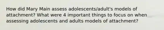 How did Mary Main assess adolescents/adult's models of attachment? What were 4 important things to focus on when assessing adolescents and adults models of attachment?