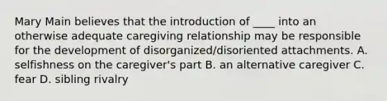 Mary Main believes that the introduction of ____ into an otherwise adequate caregiving relationship may be responsible for the development of disorganized/disoriented attachments. A. selfishness on the caregiver's part B. an alternative caregiver C. fear D. sibling rivalry