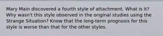 Mary Main discovered a fourth style of attachment. What is it? Why wasn't this style observed in the original studies using the Strange Situation? Know that the long-term prognosis for this style is worse than that for the other styles.