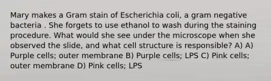 Mary makes a Gram stain of Escherichia coli, a gram negative bacteria . She forgets to use ethanol to wash during the staining procedure. What would she see under the microscope when she observed the slide, and what cell structure is responsible? A) A) Purple cells; outer membrane B) Purple cells; LPS C) Pink cells; outer membrane D) Pink cells; LPS