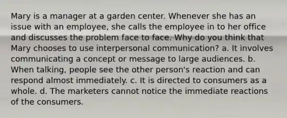 Mary is a manager at a garden center. Whenever she has an issue with an employee, she calls the employee in to her office and discusses the problem face to face. Why do you think that Mary chooses to use interpersonal communication? a. It involves communicating a concept or message to large audiences. b. When talking, people see the other person's reaction and can respond almost immediately. c. It is directed to consumers as a whole. d. The marketers cannot notice the immediate reactions of the consumers.