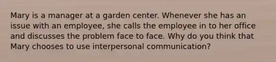 Mary is a manager at a garden center. Whenever she has an issue with an employee, she calls the employee in to her office and discusses the problem face to face. Why do you think that Mary chooses to use interpersonal communication?