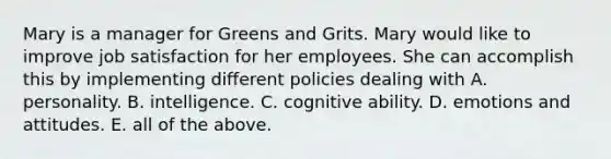 Mary is a manager for Greens and Grits. Mary would like to improve job satisfaction for her employees. She can accomplish this by implementing different policies dealing with A. personality. B. intelligence. C. cognitive ability. D. emotions and attitudes. E. all of the above.