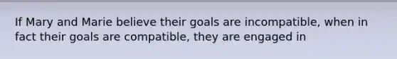 If Mary and Marie believe their goals are incompatible, when in fact their goals are compatible, they are engaged in