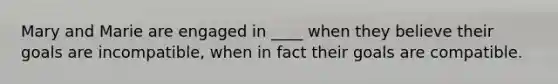 Mary and Marie are engaged in ____ when they believe their goals are incompatible, when in fact their goals are compatible.