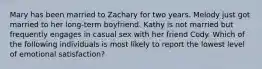 Mary has been married to Zachary for two years. Melody just got married to her long-term boyfriend. Kathy is not married but frequently engages in casual sex with her friend Cody. Which of the following individuals is most likely to report the lowest level of emotional satisfaction?