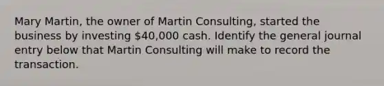 Mary Martin, the owner of Martin Consulting, started the business by investing 40,000 cash. Identify the general journal entry below that Martin Consulting will make to record the transaction.