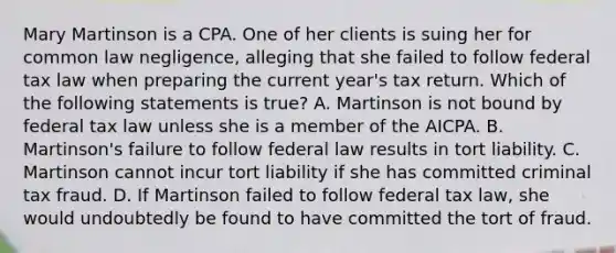 Mary Martinson is a CPA. One of her clients is suing her for common law negligence, alleging that she failed to follow federal tax law when preparing the current year's tax return. Which of the following statements is true? A. Martinson is not bound by federal tax law unless she is a member of the AICPA. B. Martinson's failure to follow federal law results in tort liability. C. Martinson cannot incur tort liability if she has committed criminal tax fraud. D. If Martinson failed to follow federal tax law, she would undoubtedly be found to have committed the tort of fraud.