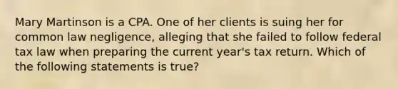 Mary Martinson is a CPA. One of her clients is suing her for common law negligence, alleging that she failed to follow federal tax law when preparing the current year's tax return. Which of the following statements is true?