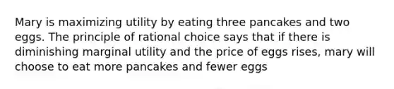 Mary is maximizing utility by eating three pancakes and two eggs. The principle of rational choice says that if there is diminishing marginal utility and the price of eggs rises, mary will choose to eat more pancakes and fewer eggs