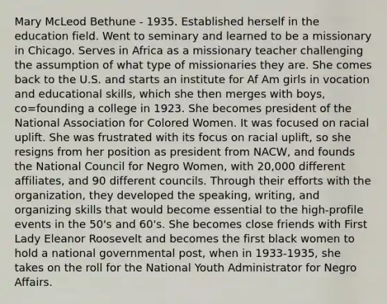 Mary McLeod Bethune - 1935. Established herself in the education field. Went to seminary and learned to be a missionary in Chicago. Serves in Africa as a missionary teacher challenging the assumption of what type of missionaries they are. She comes back to the U.S. and starts an institute for Af Am girls in vocation and educational skills, which she then merges with boys, co=founding a college in 1923. She becomes president of the National Association for Colored Women. It was focused on racial uplift. She was frustrated with its focus on racial uplift, so she resigns from her position as president from NACW, and founds the National Council for Negro Women, with 20,000 different affiliates, and 90 different councils. Through their efforts with the organization, they developed the speaking, writing, and organizing skills that would become essential to the high-profile events in the 50's and 60's. She becomes close friends with First Lady Eleanor Roosevelt and becomes the first black women to hold a national governmental post, when in 1933-1935, she takes on the roll for the National Youth Administrator for Negro Affairs.