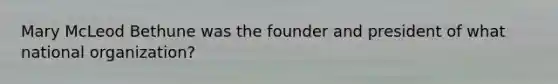 Mary McLeod Bethune was the founder and president of what national organization?