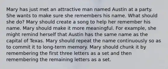 Mary has just met an attractive man named Austin at a party. She wants to make sure she remembers his name. What should she do? Mary should create a song to help her remember his name. Mary should make it more meaningful. For example, she might remind herself that Austin has the same name as the capital of Texas. Mary should repeat the name continuously so as to commit it to long-term memory. Mary should chunk it by remembering the first three letters as a set and then remembering the remaining letters as a set.