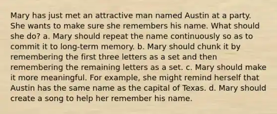 Mary has just met an attractive man named Austin at a party. She wants to make sure she remembers his name. What should she do? a. Mary should repeat the name continuously so as to commit it to long-term memory. b. Mary should chunk it by remembering the first three letters as a set and then remembering the remaining letters as a set. c. Mary should make it more meaningful. For example, she might remind herself that Austin has the same name as the capital of Texas. d. Mary should create a song to help her remember his name.