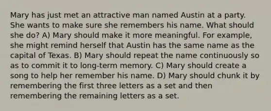 Mary has just met an attractive man named Austin at a party. She wants to make sure she remembers his name. What should she do? A) Mary should make it more meaningful. For example, she might remind herself that Austin has the same name as the capital of Texas. B) Mary should repeat the name continuously so as to commit it to long-term memory. C) Mary should create a song to help her remember his name. D) Mary should chunk it by remembering the first three letters as a set and then remembering the remaining letters as a set.