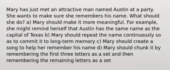 Mary has just met an attractive man named Austin at a party. She wants to make sure she remembers his name. What should she do? a) Mary should make it more meaningful. For example, she might remind herself that Austin has the same name as the capital of Texas b) Mary should repeat the name continuously so as to commit it to long-term memory c) Mary should create a song to help her remember his name d) Mary should chunk it by remembering the first three letters as a set and then remembering the remaining letters as a set