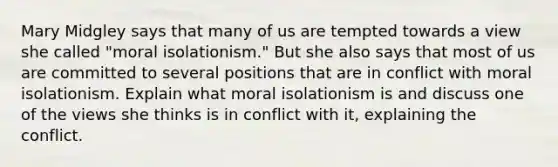 Mary Midgley says that many of us are tempted towards a view she called "moral isolationism." But she also says that most of us are committed to several positions that are in conflict with moral isolationism. Explain what moral isolationism is and discuss one of the views she thinks is in conflict with it, explaining the conflict.