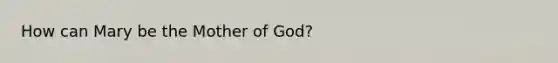 How can Mary be the Mother of God?