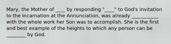 Mary, the Mother of ____ by responding "____" to God's invitation to the Incarnation at the Annunciation, was already ___________ with the whole work her Son was to accomplish. She is the first and best example of the heights to which any person can be ________ by God.