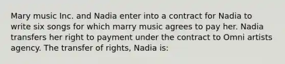 Mary music Inc. and Nadia enter into a contract for Nadia to write six songs for which marry music agrees to pay her. Nadia transfers her right to payment under the contract to Omni artists agency. The transfer of rights, Nadia is: