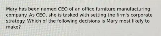 Mary has been named CEO of an office furniture manufacturing company. As CEO, she is tasked with setting the firm's corporate strategy. Which of the following decisions is Mary most likely to make?