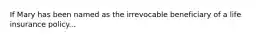 If Mary has been named as the irrevocable beneficiary of a life insurance policy...