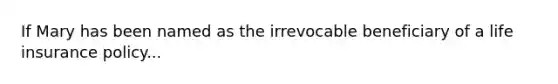 If Mary has been named as the irrevocable beneficiary of a life insurance policy...