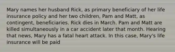 Mary names her husband Rick, as primary beneficiary of her life insurance policy and her two children, Pam and Matt, as contingent, beneficiaries. Rick dies in March. Pam and Matt are killed simultaneously in a car accident later that month. Hearing that news, Mary has a fatal heart attack. In this case, Mary's life insurance will be paid