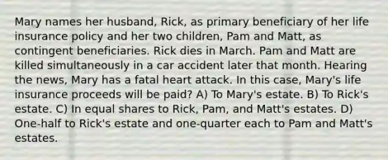 Mary names her husband, Rick, as primary beneficiary of her life insurance policy and her two children, Pam and Matt, as contingent beneficiaries. Rick dies in March. Pam and Matt are killed simultaneously in a car accident later that month. Hearing the news, Mary has a fatal heart attack. In this case, Mary's life insurance proceeds will be paid? A) To Mary's estate. B) To Rick's estate. C) In equal shares to Rick, Pam, and Matt's estates. D) One-half to Rick's estate and one-quarter each to Pam and Matt's estates.