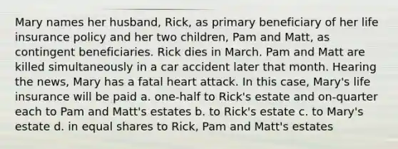 Mary names her husband, Rick, as primary beneficiary of her life insurance policy and her two children, Pam and Matt, as contingent beneficiaries. Rick dies in March. Pam and Matt are killed simultaneously in a car accident later that month. Hearing the news, Mary has a fatal heart attack. In this case, Mary's life insurance will be paid a. one-half to Rick's estate and on-quarter each to Pam and Matt's estates b. to Rick's estate c. to Mary's estate d. in <a href='https://www.questionai.com/knowledge/kBhvtRxyNW-equal-shares' class='anchor-knowledge'>equal shares</a> to Rick, Pam and Matt's estates