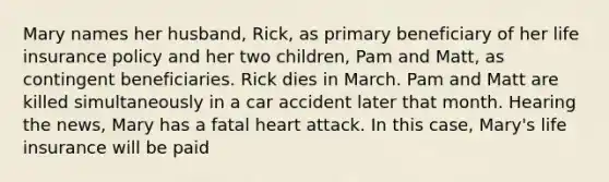 Mary names her husband, Rick, as primary beneficiary of her life insurance policy and her two children, Pam and Matt, as contingent beneficiaries. Rick dies in March. Pam and Matt are killed simultaneously in a car accident later that month. Hearing the news, Mary has a fatal heart attack. In this case, Mary's life insurance will be paid