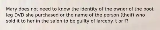 Mary does not need to know the identity of the owner of the boot leg DVD she purchased or the name of the person (theif) who sold it to her in the salon to be guilty of larceny. t or f?