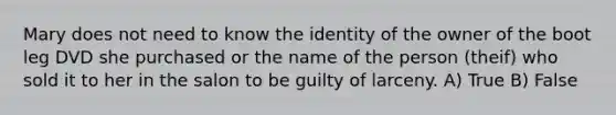 Mary does not need to know the identity of the owner of the boot leg DVD she purchased or the name of the person (theif) who sold it to her in the salon to be guilty of larceny. A) True B) False